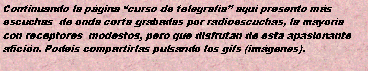 Cuadro de texto: Continuando la pgina curso de telegrafa aqu presento msescuchas  de onda corta grabadas por radioescuchas, la mayoracon receptores  modestos, pero que disfrutan de esta apasionanteaficin. Podeis compartirlas pulsando los gifs (imgenes).