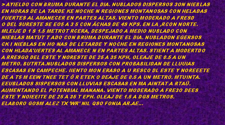 Cuadro de texto: > AYIELDO CON BRUMA DURANTE EL DIA. NUBLADOS DISPERSOS 3ON NIEBLAS
EN HORAS DE LA TARDE KE NOCHE N REGIONES MONTANOSAS CON HELADAS
FUERTES AL AMANECER EN PARTES ALTAS. VIENTO MODERADO A FRESD
O DEL SURESTE SE EO5 A 3 5 CON CHAS DE 4S KPS. EN LA ,RCON NORTE.
MLEIJE D 1 S 1.5 METROT RCERA, DESPEJADO A MEDIO NUBLADO CON
NIEBLAS MATUT T ADO CON BRUMA DURANTE EL DIA. NUBLADON EGERSOS
CK I NIEBLAS EN HO NAS DE LETARDE Y NOCHE EN REGIONES MONTANOSAS
CON HLADA'UERTES AL AMANECE N EN PARTES ALTAS. STIENT A MODERTDO
A RRESGO DEL ESTE Y NORESTE DE 25 A 35 KPH, OLEAJE DE 0.5 A UN
METRO. BUTRTA.NUBLADOS DISPERSOS CON PROBABILIDAN DE LLUUIAS
ESCASAS EN CAMPECHE. IIENTO MON ERASO A U RESCO DL ESTE Y NOREEETE
DE A T5 M EEW TNEE TET  R ETEK O DEAJE DE 0.5 A UN METRO. MTUINTA.
EEUBLADOS SISPERSOS CON LLUVIAS ESCASAS EN MA AINTAT A RTA.
AUMENTANDO EL POTENBIAL MANANA. VIENTO MODERADO A FRE3O DEES
ESTE Y NOIEEITE DE 25 A 35 T EPH. OLEAJ DE 1.5 A DGS METROS.
ELABORO GOSM ALEZ TX 'WR' NIL QSO FONIA AR.AE... 