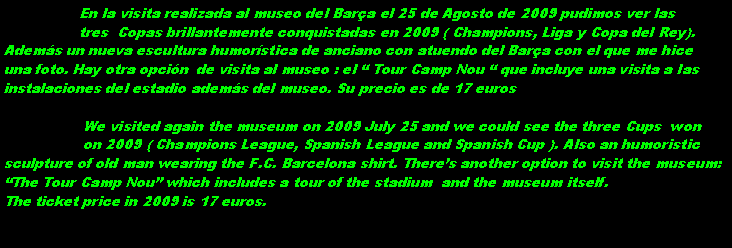 Cuadro de texto:                  En la visita realizada al museo del Bara el 25 de Agosto de 2009 pudimos ver las                 tres  Copas brillantemente conquistadas en 2009 ( Champions, Liga y Copa del Rey).Adems un nueva escultura humorstica de anciano con atuendo del Bara con el que me hiceuna foto. Hay otra opcin  de visita al museo : el  Tour Camp Nou  que incluye una visita a lasinstalaciones del estadio adems del museo. Su precio es de 17 euros                  We visited again the museum on 2009 July 25 and we could see the three Cups  won                  on 2009 ( Champions League, Spanish League and Spanish Cup ). Also an humoristicsculpture of old man wearing the F.C. Barcelona shirt. Theres another option to visit the museum:The Tour Camp Nou which includes a tour of the stadium  and the museum itself.The ticket price in 2009 is 17 euros.