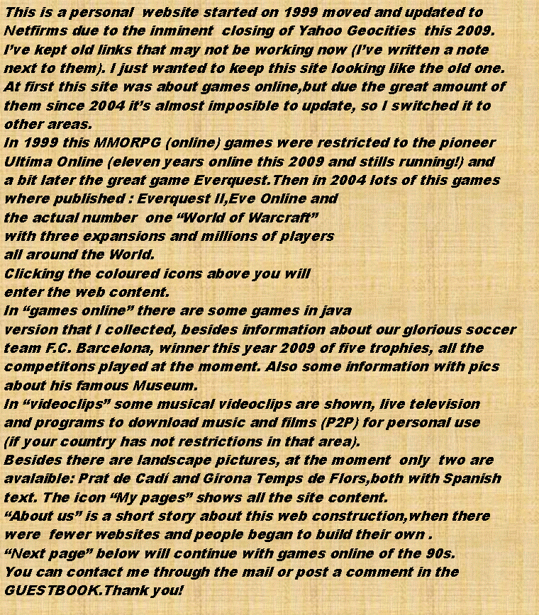Cuadro de texto: This is a personal  website started on 1999 moved and updated to Netfirms due to the inminent  closing of Yahoo Geocities  this 2009.Ive kept old links that may not be working now (Ive written a note next to them). I just wanted to keep this site looking like the old one.At first this site was about games online,but due the great amount of them since 2004 its almost imposible to update, so I switched it toother areas.In 1999 this MMORPG (online) games were restricted to the pioneerUltima Online (eleven years online this 2009 and stills running!) anda bit later the great game Everquest.Then in 2004 lots of this gameswhere published : Everquest II,Eve Online andthe actual number  one World of Warcraftwith three expansions and millions of playersall around the World.Clicking the coloured icons above you will enter the web content.In games online there are some games in javaversion that I collected, besides information about our glorious soccerteam F.C. Barcelona, winner this year 2009 of five trophies, all thecompetitons played at the moment. Also some information with picsabout his famous Museum.In videoclips some musical videoclips are shown, live televisionand programs to download music and films (P2P) for personal use(if your country has not restrictions in that area).Besides there are landscape pictures, at the moment  only  two areavalaible: Prat de Cad and Girona Temps de Flors,both with Spanish text. The icon My pages shows all the site content.About us is a short story about this web construction,when therewere  fewer websites and people began to build their own .Next page below will continue with games online of the 90s.You can contact me through the mail or post a comment in theGUESTBOOK.Thank you!