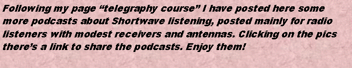 Cuadro de texto: Following my page telegraphy course I have posted here somemore podcasts about Shortwave listening, posted mainly for radiolisteners with modest receivers and antennas. Clicking on the picstheres a link to share the podcasts. Enjoy them!