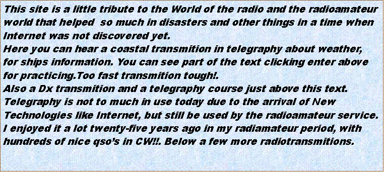 Cuadro de texto: This site is a little tribute to the World of the radio and the radioamateurworld that helped  so much in disasters and other things in a time whenInternet was not discovered yet.Here you can hear a coastal transmition in telegraphy about weather,for ships information. You can see part of the text clicking enter abovefor practicing.Too fast transmition tough!.Also a Dx transmition and a telegraphy course just above this text.Telegraphy is not to much in use today due to the arrival of NewTechnologies like Internet, but still be used by the radioamateur service.I enjoyed it a lot twenty-five years ago in my radiamateur period, withhundreds of nice qsos in CW!!. Below a few more radiotransmitions.